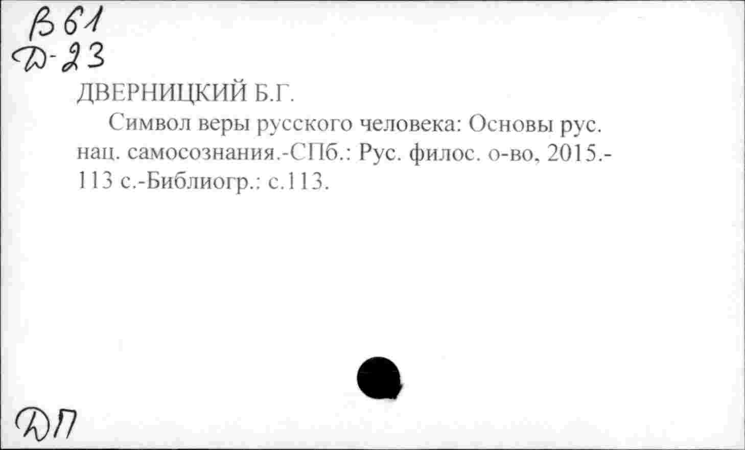 ﻿ДВЕРНИЦКИИ Б.Г.
Символ веры русского человека: Основы рус. нац. самосознания.-СПб.: Рус. филос. о-во. 2015,-113 с.-Библиогр.: с.113.